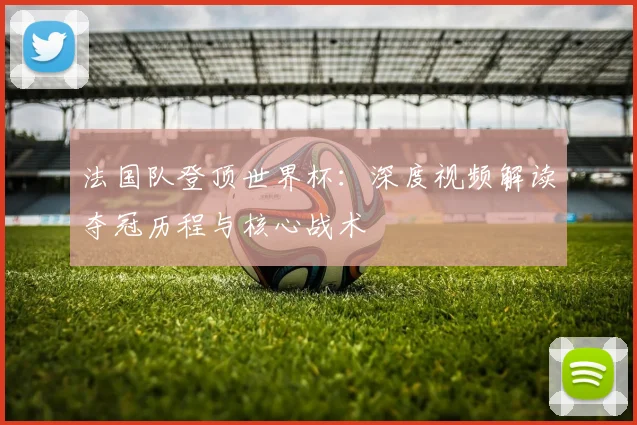 法国队登顶世界杯：深度视频解读夺冠历程与核心战术