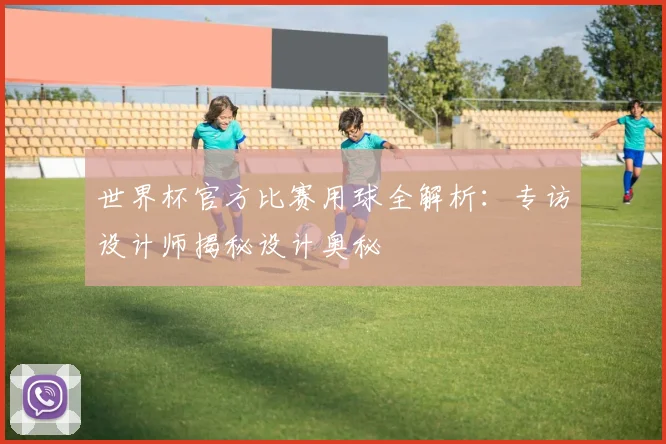 世界杯官方比赛用球全解析：专访设计师揭秘设计奥秘