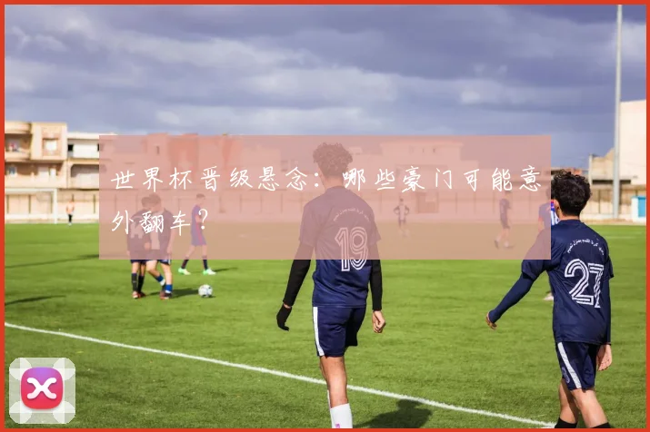 世界杯晋级悬念：哪些豪门可能意外翻车？