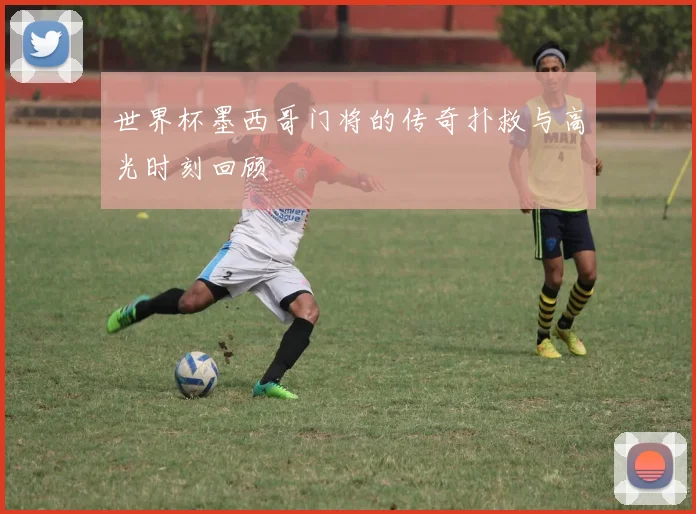 世界杯墨西哥门将的传奇扑救与高光时刻回顾