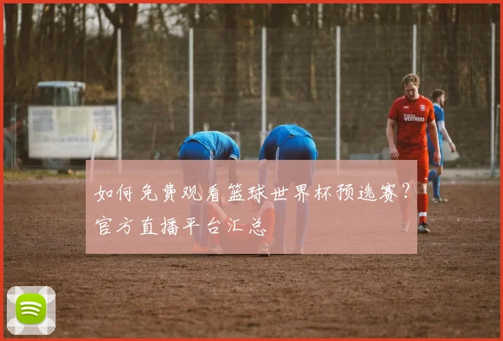 如何免费观看篮球世界杯预选赛？官方直播平台汇总