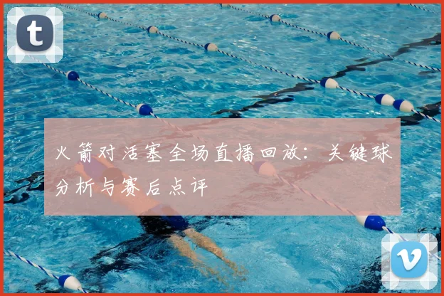 火箭对活塞全场直播回放：关键球分析与赛后点评