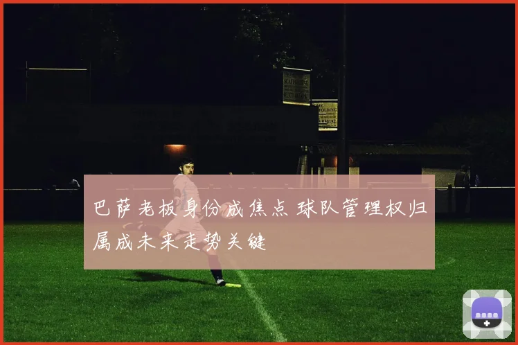 巴萨老板身份成焦点 球队管理权归属成未来走势关键