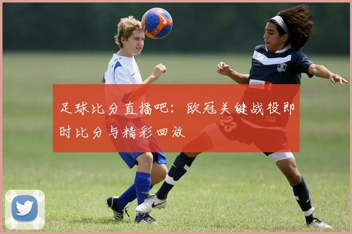 足球比分直播吧：欧冠关键战役即时比分与精彩回放