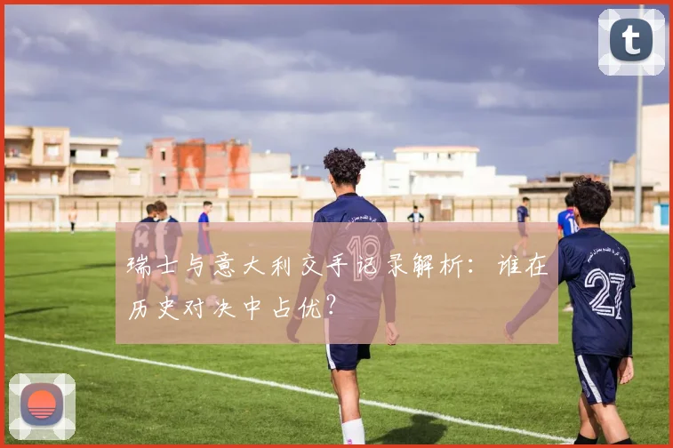 瑞士与意大利交手记录解析：谁在历史对决中占优？