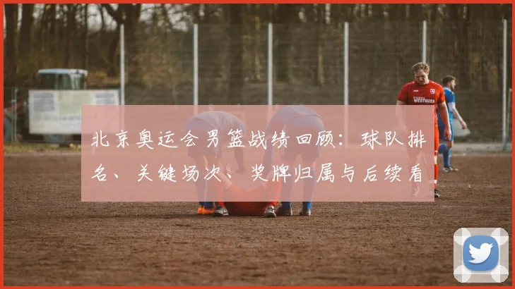 北京奥运会男篮战绩回顾：球队排名、关键场次、奖牌归属与后续看点