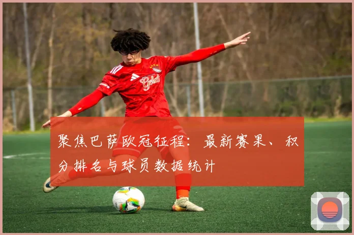 聚焦巴萨欧冠征程：最新赛果、积分排名与球员数据统计