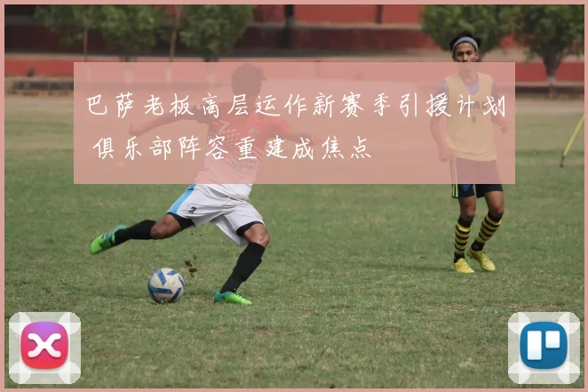 巴萨老板高层运作新赛季引援计划 俱乐部阵容重建成焦点