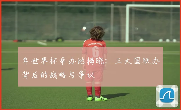 年世界杯举办地揭晓：三大国联办背后的战略与争议