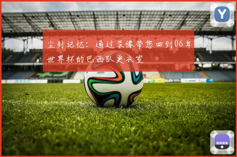 尘封记忆:通过录像带您回到06年世界杯的巴西队更衣室