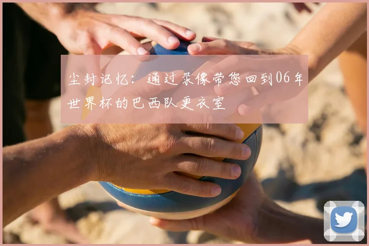 尘封记忆：通过录像带您回到06年世界杯的巴西队更衣室