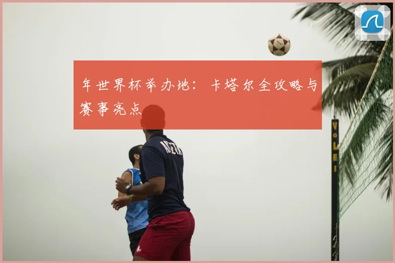 年世界杯举办地：卡塔尔全攻略与赛事亮点