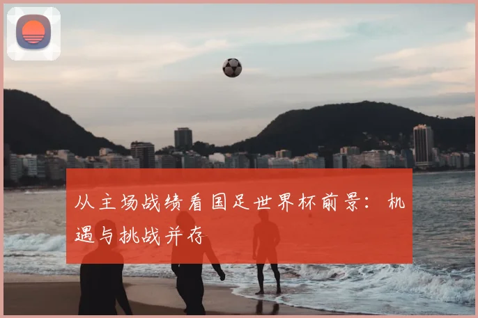 从主场战绩看国足世界杯前景:机遇与挑战并存