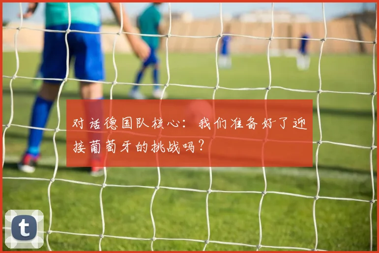 对话德国队核心：我们准备好了迎接葡萄牙的挑战吗？