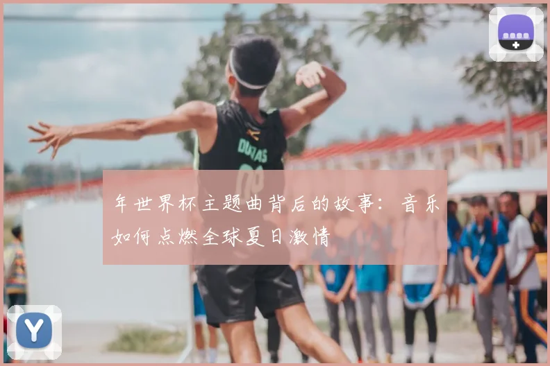 年世界杯主题曲背后的故事：音乐如何点燃全球夏日激情