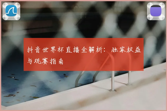 抖音世界杯直播全解析:独家权益与观赛指南