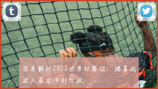 深度解析2022世界杯赛程：揭幕战进入最后冲刺阶段